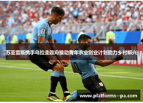 苏亚雷斯携手乌拉圭政府推动青年农业创业计划助力乡村振兴 苏亚雷斯携手乌拉圭政府推动青年农业创业计划助力乡村振兴