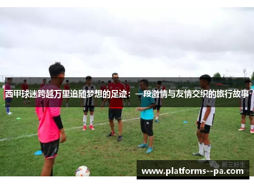 西甲球迷跨越万里追随梦想的足迹:一段激情与友情交织的旅行故事 西甲球迷跨越万里追随梦想的足迹:一段激情与友情交织的旅行故事