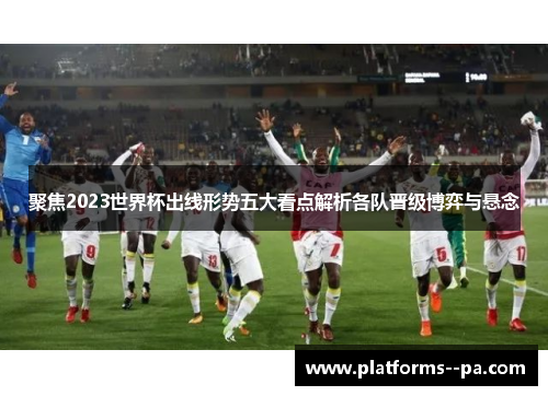聚焦2023世界杯出线形势五大看点解析各队晋级博弈与悬念 聚焦2023世界杯出线形势五大看点解析各队晋级博弈与悬念